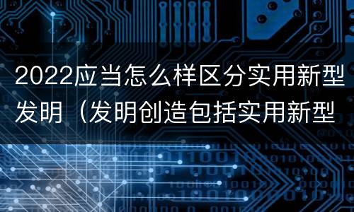 2022应当怎么样区分实用新型发明（发明创造包括实用新型吗）