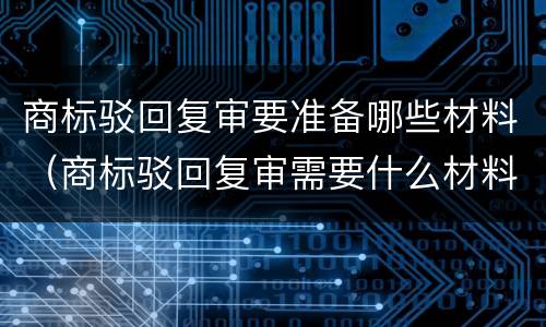商标驳回复审要准备哪些材料（商标驳回复审需要什么材料）