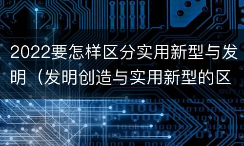 2022要怎样区分实用新型与发明（发明创造与实用新型的区别）