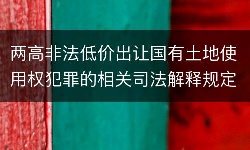 两高非法低价出让国有土地使用权犯罪的相关司法解释规定主要内容是什么