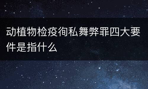动植物检疫徇私舞弊罪四大要件是指什么