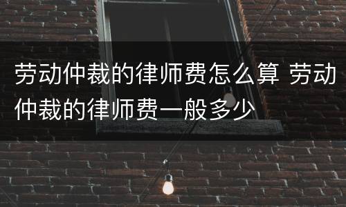 劳动仲裁的律师费怎么算 劳动仲裁的律师费一般多少