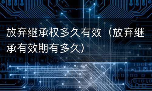 放弃继承权多久有效（放弃继承有效期有多久）