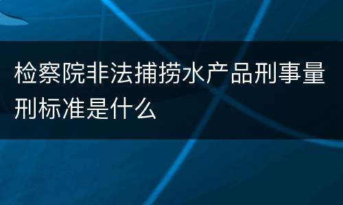 检察院非法捕捞水产品刑事量刑标准是什么