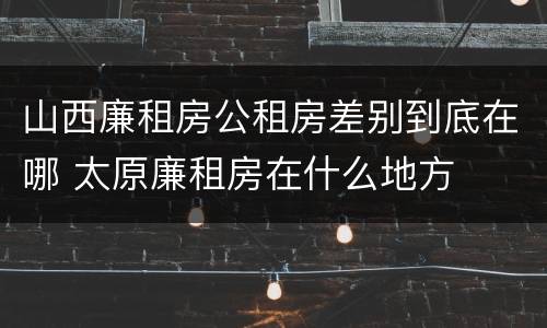 山西廉租房公租房差别到底在哪 太原廉租房在什么地方