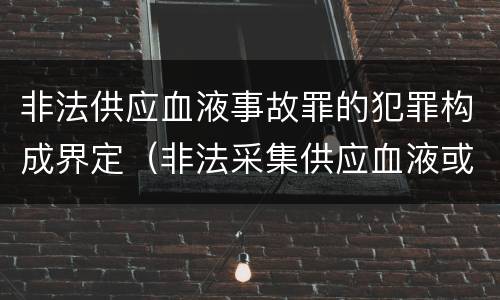 非法供应血液事故罪的犯罪构成界定（非法采集供应血液或者制作供应血液制品罪的刑事责任）