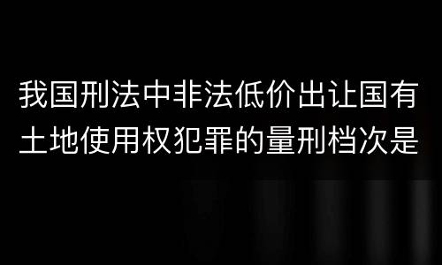 我国刑法中非法低价出让国有土地使用权犯罪的量刑档次是什么