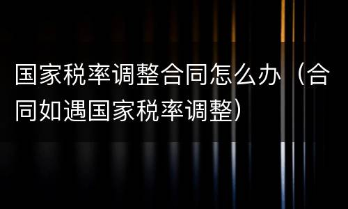 国家税率调整合同怎么办（合同如遇国家税率调整）