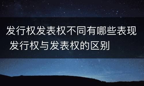 发行权发表权不同有哪些表现 发行权与发表权的区别