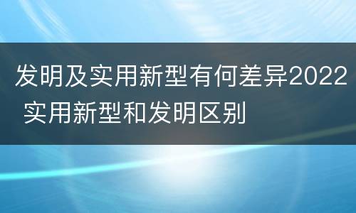 发明及实用新型有何差异2022 实用新型和发明区别