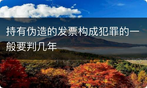 持有伪造的发票构成犯罪的一般要判几年
