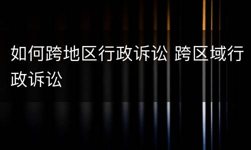 如何跨地区行政诉讼 跨区域行政诉讼
