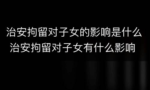 治安拘留对子女的影响是什么 治安拘留对子女有什么影响