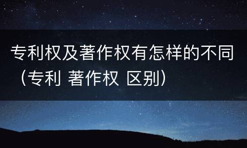 专利权及著作权有怎样的不同（专利 著作权 区别）