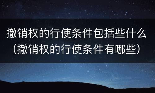撤销权的行使条件包括些什么（撤销权的行使条件有哪些）