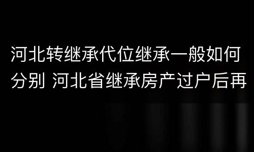 河北转继承代位继承一般如何分别 河北省继承房产过户后再次出售的规定