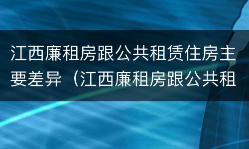 江西廉租房跟公共租赁住房主要差异（江西廉租房跟公共租赁住房主要差异在哪）
