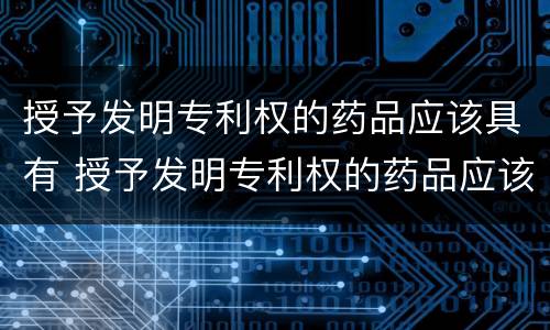授予发明专利权的药品应该具有 授予发明专利权的药品应该具有什么性质