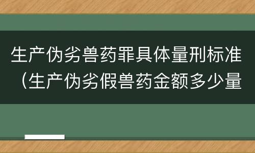 生产伪劣兽药罪具体量刑标准（生产伪劣假兽药金额多少量刑）