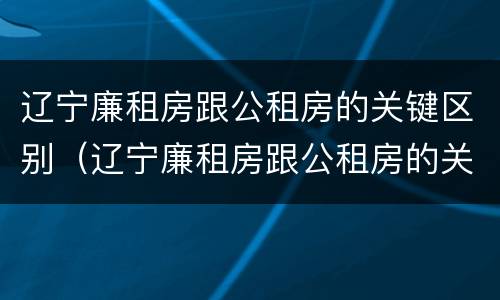 辽宁廉租房跟公租房的关键区别（辽宁廉租房跟公租房的关键区别在哪）