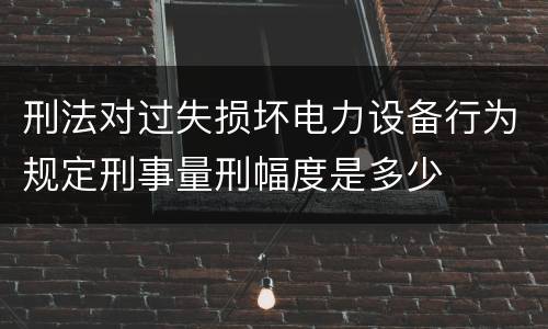 刑法对过失损坏电力设备行为规定刑事量刑幅度是多少