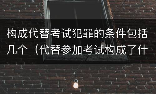 构成代替考试犯罪的条件包括几个（代替参加考试构成了什么犯罪）