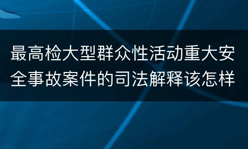 最高检大型群众性活动重大安全事故案件的司法解释该怎样规定