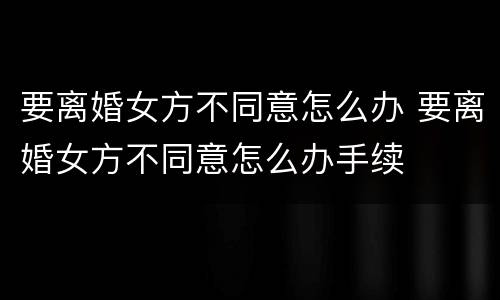要离婚女方不同意怎么办 要离婚女方不同意怎么办手续