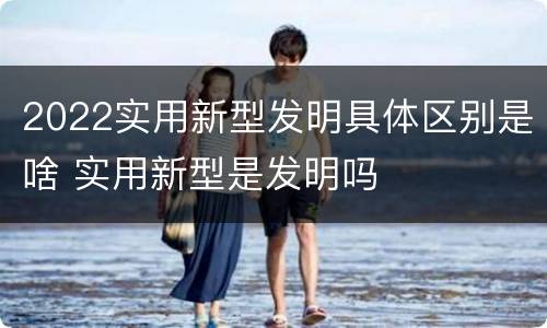 2022实用新型发明具体区别是啥 实用新型是发明吗