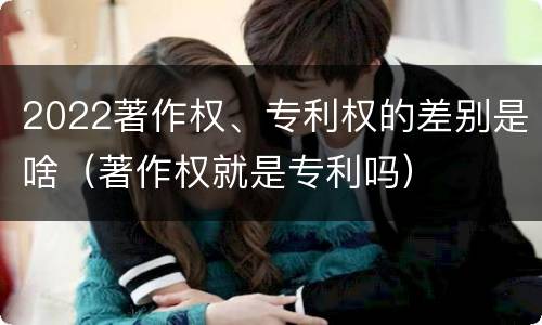 2022著作权、专利权的差别是啥（著作权就是专利吗）