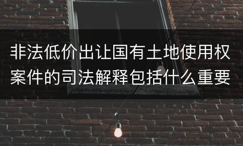 非法低价出让国有土地使用权案件的司法解释包括什么重要规定