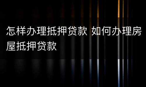 怎样办理抵押贷款 如何办理房屋抵押贷款