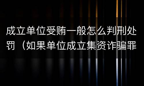 成立单位受贿一般怎么判刑处罚（如果单位成立集资诈骗罪则其刑事责任的承担情形是）