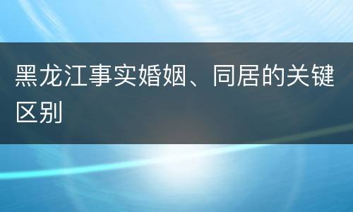 黑龙江事实婚姻、同居的关键区别