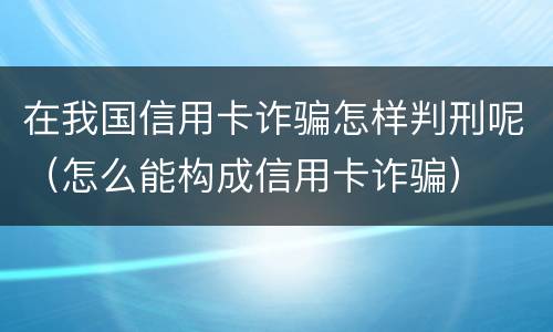 在我国信用卡诈骗怎样判刑呢（怎么能构成信用卡诈骗）
