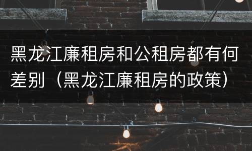黑龙江廉租房和公租房都有何差别（黑龙江廉租房的政策）