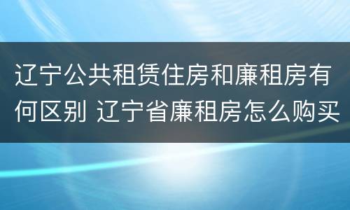 辽宁公共租赁住房和廉租房有何区别 辽宁省廉租房怎么购买产权