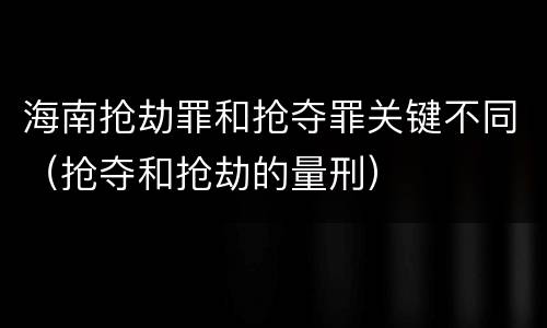 海南抢劫罪和抢夺罪关键不同（抢夺和抢劫的量刑）