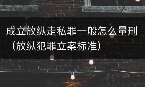 成立放纵走私罪一般怎么量刑（放纵犯罪立案标准）