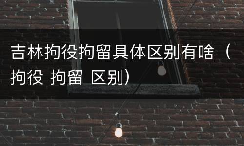 吉林拘役拘留具体区别有啥（拘役 拘留 区别）