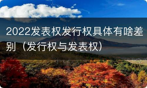 2022发表权发行权具体有啥差别（发行权与发表权）