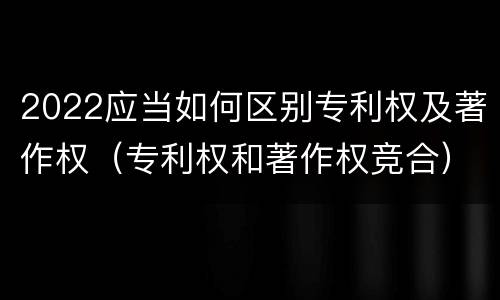 2022应当如何区别专利权及著作权（专利权和著作权竞合）