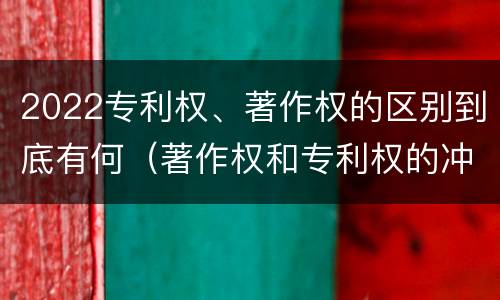 2022专利权、著作权的区别到底有何（著作权和专利权的冲突）