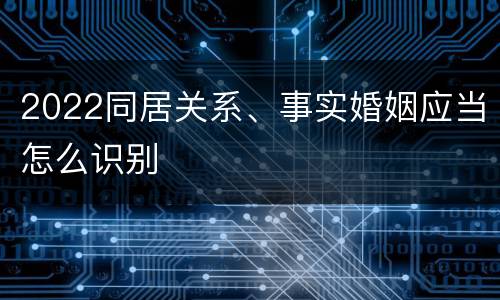 2022同居关系、事实婚姻应当怎么识别