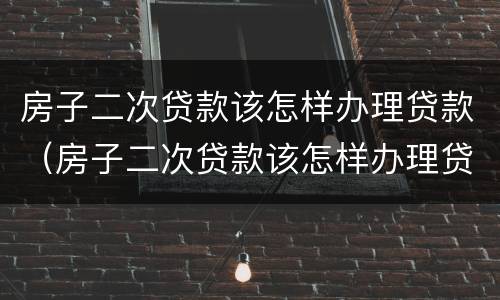 房子二次贷款该怎样办理贷款（房子二次贷款该怎样办理贷款合同）