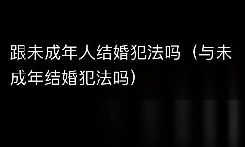 跟未成年人结婚犯法吗（与未成年结婚犯法吗）