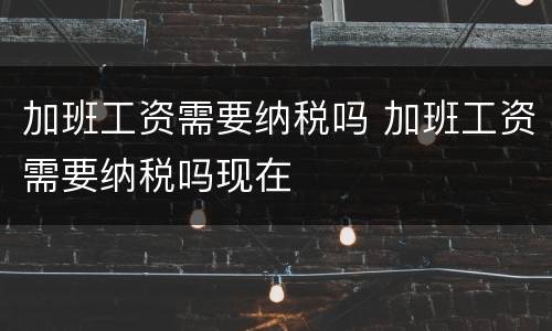 加班工资需要纳税吗 加班工资需要纳税吗现在
