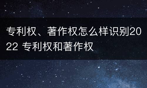 专利权、著作权怎么样识别2022 专利权和著作权