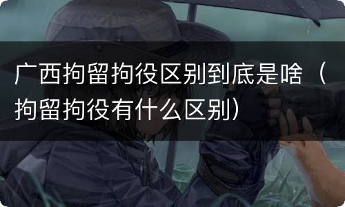 广西拘留拘役区别到底是啥（拘留拘役有什么区别）