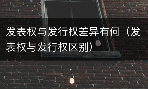 发表权与发行权差异有何（发表权与发行权区别）